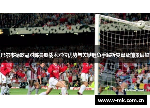 巴尔韦德欧冠对阵曼联战术对位优势与关键胜负手解析复盘及前景展望 巴尔韦德欧冠对阵曼联战术对位优势与关键胜负手解析复盘及前景展望